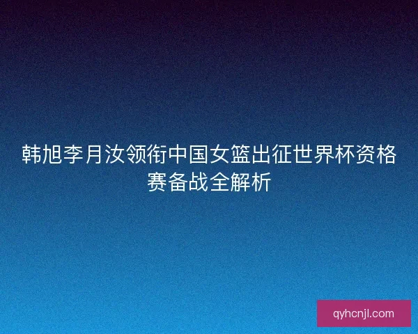 韩旭李月汝领衔中国女篮出征世界杯资格赛备战全解析