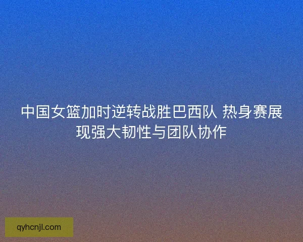 中国女篮加时逆转战胜巴西队 热身赛展现强大韧性与团队协作